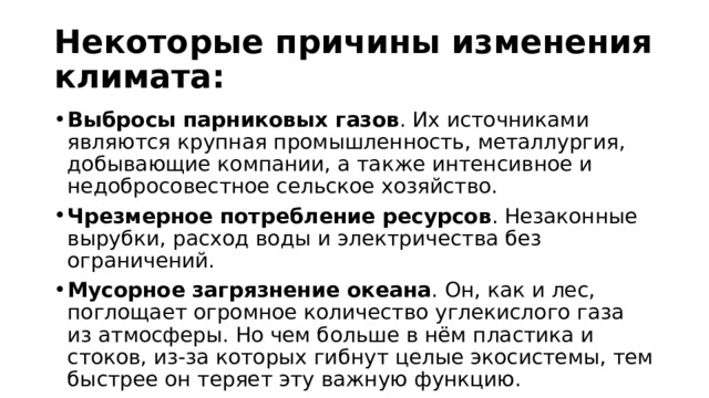 Некоторые причины изменения климата: Выбросы парниковых газов . Их источниками являются крупная промышленность, металлургия, добывающие компании, а также интенсивное и недобросовестное сельское хозяйство.  Чрезмерное потребление ресурсов . Незаконные вырубки, расход воды и электричества без ограничений.  Мусорное загрязнение океана . Он, как и лес, поглощает огромное количество углекислого газа из атмосферы. Но чем больше в нём пластика и стоков, из-за которых гибнут целые экосистемы, тем быстрее он теряет эту важную функцию.  