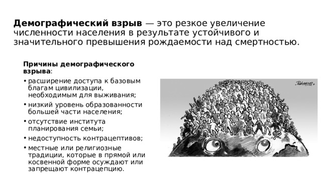 Демографический взрыв — это резкое увеличение численности населения в результате устойчивого и значительного превышения рождаемости над смертностью. Причины демографического взрыва : расширение доступа к базовым благам цивилизации, необходимым для выживания;  низкий уровень образованности большей части населения;  отсутствие института планирования семьи;  недоступность контрацептивов;  местные или религиозные традиции, которые в прямой или косвенной форме осуждают или запрещают контрацепцию.  