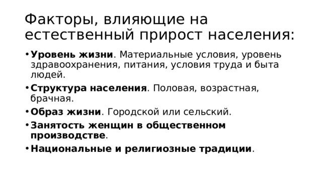 Факторы, влияющие на естественный прирост населения: Уровень жизни . Материальные условия, уровень здравоохранения, питания, условия труда и быта людей.  Структура населения . Половая, возрастная, брачная.  Образ жизни . Городской или сельский.  Занятость женщин в общественном производстве .  Национальные и религиозные традиции . 
