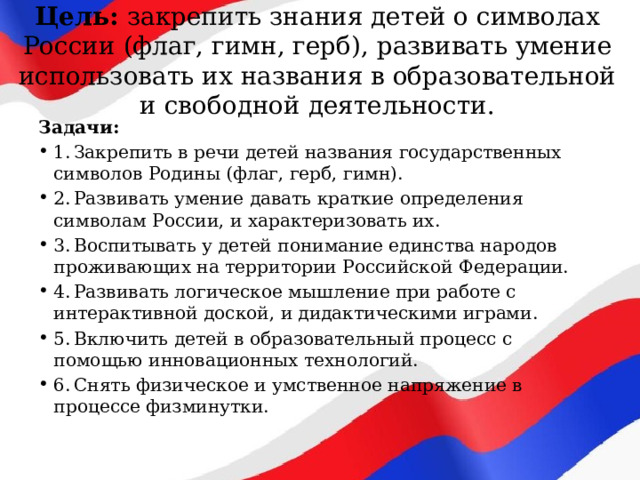 Цель: закрепить знания детей о символах России (флаг, гимн, герб), развивать умение использовать их названия в образовательной и свободной деятельности. Задачи: 1.  Закрепить в речи детей названия государственных символов Родины (флаг, герб, гимн). 2.  Развивать умение давать краткие определения символам России, и характеризовать их. 3.  Воспитывать у детей понимание единства народов проживающих на территории Российской Федерации. 4.  Развивать логическое мышление при работе с интерактивной доской, и дидактическими играми. 5.  Включить детей в образовательный процесс с помощью инновационных технологий. 6.  Снять физическое и умственное напряжение в процессе физминутки. 