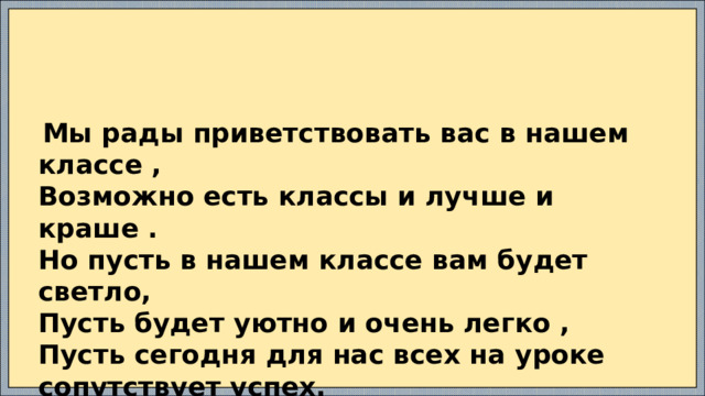  Мы рады приветствовать вас в нашем классе , Возможно есть классы и лучше и краше . Но пусть в нашем классе вам будет светло, Пусть будет уютно и очень легко , Пусть сегодня для нас всех на уроке сопутствует успех.  