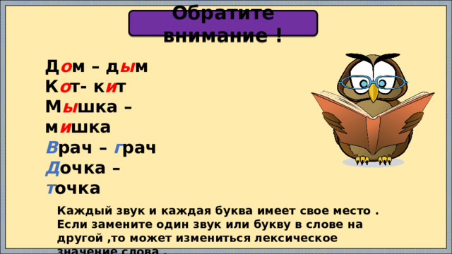 Обратите внимание ! Д о м – д ы м К о т- к и т М ы шка – м и шка В рач – г рач Д очка – т очка Каждый звук и каждая буква имеет свое место . Если замените один звук или букву в слове на другой ,то может измениться лексическое значение слова . 