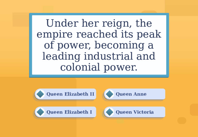 Under her reign, the empire reached its peak of power, becoming a leading industrial and colonial power. Queen Anne Queen Elizabeth II Queen Victoria Queen Elizabeth I 