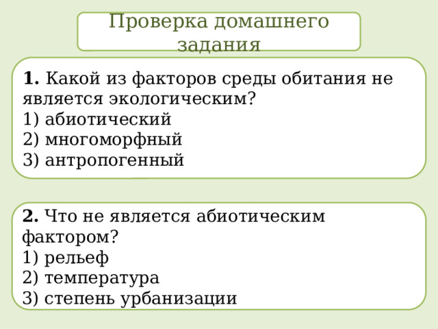 Проверка домашнего задания 1. Какой из факторов среды обитания не является экологическим? 1) абиотический  2) многоморфный  3) антропогенный 2. Что не является абиотическим фактором? 1) рельеф  2) температура  3) степень урбанизации 