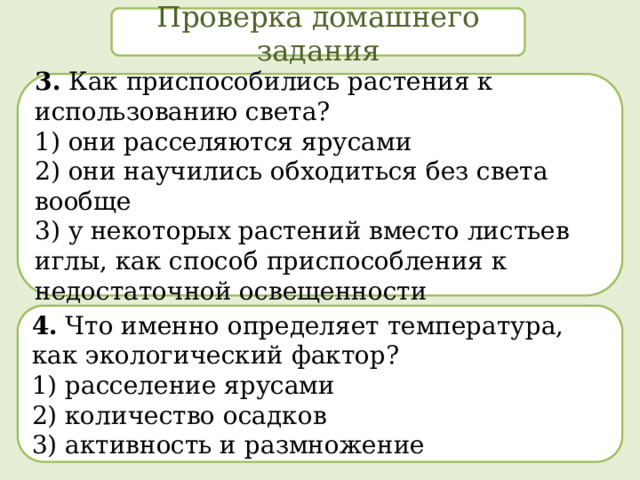 Проверка домашнего задания 3. Как приспособились растения к использованию света? 1) они расселяются ярусами  2) они научились обходиться без света вообще  3) у некоторых растений вместо листьев иглы, как способ приспособления к недостаточной освещенности 4. Что именно определяет температура, как экологический фактор? 1) расселение ярусами  2) количество осадков  3) активность и размножение 