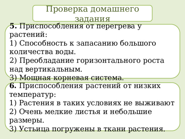 Проверка домашнего задания 5. Приспособления от перегрева у растений: 1) Способность к запасанию большого количества воды.  2) Преобладание горизонтального роста над вертикальным.  3) Мощная корневая система. 6. Приспособления растений от низких температур: 1) Растения в таких условиях не выживают  2) Очень мелкие листья и небольшие размеры.  3) Устьица погружены в ткани растения. 