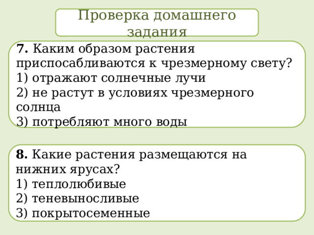 Проверка домашнего задания 7. Каким образом растения приспосабливаются к чрезмерному свету? 1) отражают солнечные лучи  2) не растут в условиях чрезмерного солнца  3) потребляют много воды 8. Какие растения размещаются на нижних ярусах? 1) теплолюбивые  2) теневыносливые  3) покрытосеменные 