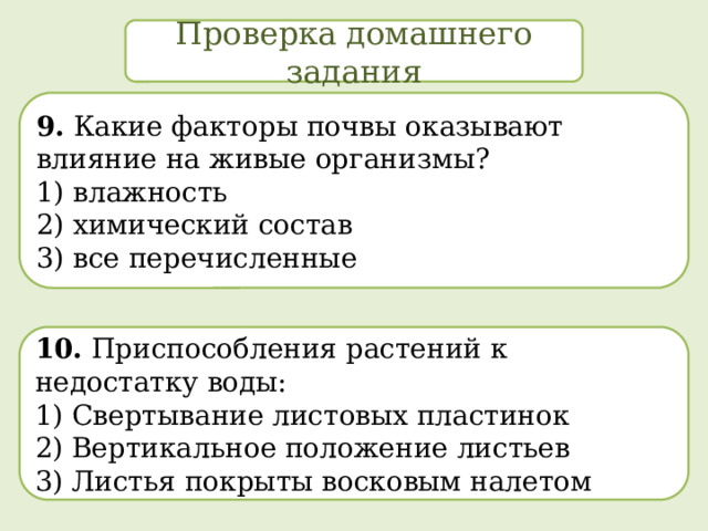 Проверка домашнего задания 9. Какие факторы почвы оказывают влияние на живые организмы? 1) влажность  2) химический состав  3) все перечисленные 10. Приспособления растений к недостатку воды: 1)  Свертывание листовых пластинок  2) Вертикальное положение листьев 3) Листья покрыты восковым налетом 