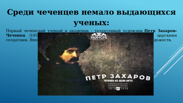 Среди чеченцев немало выдающихся ученых: Первый чеченский ученый и академик - талантливый художник  Петр Захаров-Чеченец (1816-1846), ребенком вывезенный из аула Дади-Юрт царскими солдатами. Впоследствии стал академиком Императорской академии художеств. 