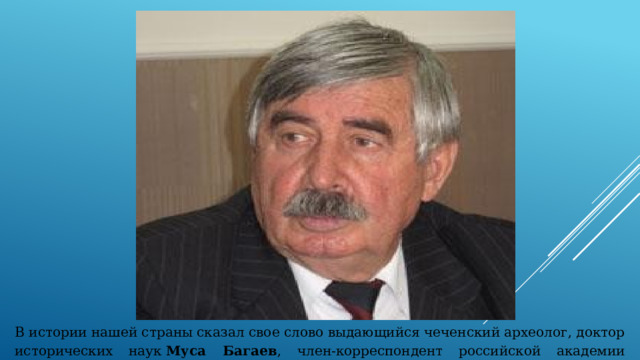В истории нашей страны сказал свое слово выдающийся чеченский археолог, доктор исторических наук  Муса Багаев , член-корреспондент российской академии естественных наук (РАЕН). 