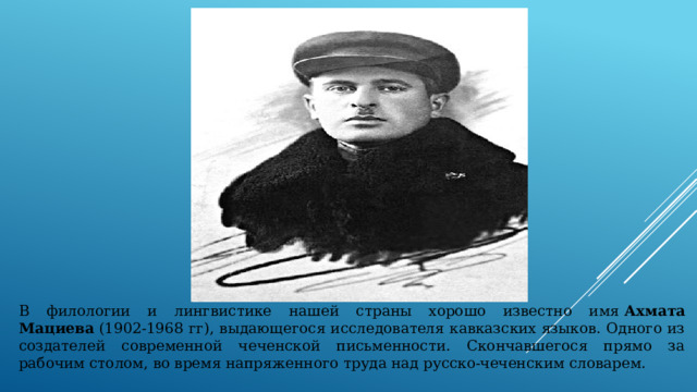 В филологии и лингвистике нашей страны хорошо известно имя  Ахмата Мациева  (1902-1968 гг), выдающегося исследователя кавказских языков. Одного из создателей современной чеченской письменности. Скончавшегося прямо за рабочим столом, во время напряженного труда над русско-чеченским словарем. 