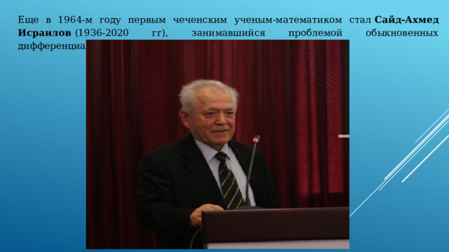 Еще в 1964-м году первым чеченским ученым-математиком стал  Сайд-Ахмед Исраилов  (1936-2020 гг), занимавшийся проблемой обыкновенных дифференциальных уравнений. 