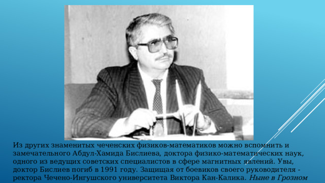 Из других знаменитых чеченских физиков-математиков можно вспомнить и замечательного Абдул-Хамида Бислиева, доктора физико-математических наук, одного из ведущих советских специалистов в сфере магнитных явлений. Увы, доктор Бислиев погиб в 1991 году. Защищая от боевиков своего руководителя - ректора Чечено-Ингушского университета Виктора Кан-Калика. Ныне в Грозном есть улицы и Абдул-Хамида Бислиева, и Виктора Кан-Калика. 