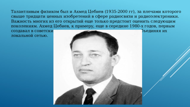 Талантливым физиком был и Ахмед Цебиев (1935-2000 гг), за плечами которого свыше тридцати ценных изобретений в сфере радиосвязи и радиоэлектроники. Важность многих из его открытий еще только предстоит оценить следующим поколениям. Ахмед Цебиев, к примеру, еще в середине 1980-х годов, первым создавал в советских классах целые компьютерные классы, объединяя их локальной сетью. 