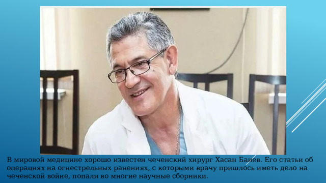 В мировой медицине хорошо известен чеченский хирург Хасан Баиев. Его статьи об операциях на огнестрельных ранениях, с которыми врачу пришлось иметь дело на чеченской войне, попали во многие научные сборники. 