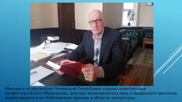 Многим и за пределами Чеченской Республики хорошо известно имя профессора Канта Ибрагимова, доктора экономических наук и выдающего писателя, выдвигавшегося на Нобелевскую премию в области литературы. 