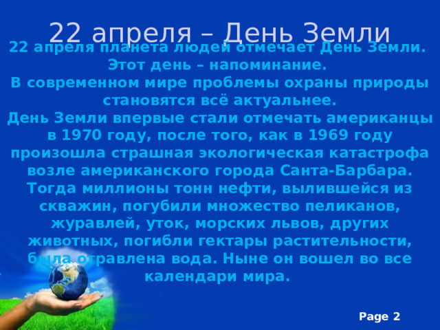 22 апреля – День Земли 22 апреля планета людей отмечает День Земли. Этот день – напоминание. В современном мире проблемы охраны природы становятся всё актуальнее. День Земли впервые стали отмечать американцы в 1970 году, после того, как в 1969 году произошла страшная экологическая катастрофа возле американского города Санта-Барбара. Тогда миллионы тонн нефти, вылившейся из скважин, погубили множество пеликанов, журавлей, уток, морских львов, других животных, погибли гектары растительности, была отравлена вода. Ныне он вошел во все календари мира. 