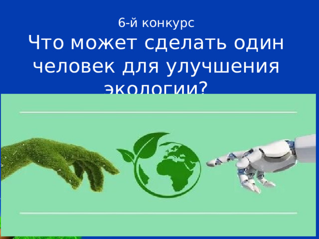 6-й конкурс  Что может сделать один человек для улучшения экологии? 1. Откажитесь от использования ламп накаливания в пользу светодиодных лампочек. 2. Печатайте и пишите на обоих сторонах бумаги. 3. Сдавайте стекло и пластик на переработку. 4.  Выключайте свет, когда выходите из помещения. 5. Сдавайте макулатуру. 6. Заведите традицию сажать деревья и разводите комнатные растения 7. Контролируйте температуру помещений. 8. Утилизируйте старые мобильные телефоны, батарейки и автомобильные шины по спецприемниках. 9. Уменьшите расход воды. 10. Следить за распространением открытого огня. 10. Распространяйте этот материал среди своих друзей и знакомых   