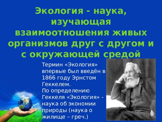 Экология - наука, изучающая взаимоотношения живых организмов друг с другом и с окружающей средой Термин «Экология» впервые был введён в 1866 году Эрнстом Геккелем. По определению Геккеля «Экология» - наука об экономии природы (наука о жилище – греч.) 