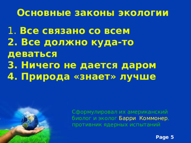 Основные законы экологии 1. Все связано со всем 2. Все должно куда-то деваться 3. Ничего не дается даром 4. Природа «знает» лучше Сформулировал их американский биолог и эколог Барри Коммонер , противник ядерных испытаний 