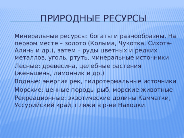 Природные ресурсы Минеральные ресурсы: богаты и разнообразны. На первом месте – золото (Колыма, Чукотка, Сихотэ-Алинь и др.), затем – руды цветных и редких металлов, уголь, ртуть, минеральные источники Лесные: древесина, целебные растения (женьшень, лимонник и др.) Водные: энергия рек, гидротермальные источники Морские: ценные породы рыб, морские животные Рекреационные: экзотические долины Камчатки, Уссурийский край, пляжи в р-не Находки . 