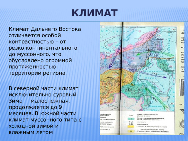  климат  Климат Дальнего Востока отличается особой контрастностью – от резко континентального до муссонного, что обусловлено огромной протяженностью территории региона. В северной части климат исключительно суровый. Зима малоснежная, продолжается до 9 месяцев. В южной части климат муссонного типа с холодной зимой и влажным летом 