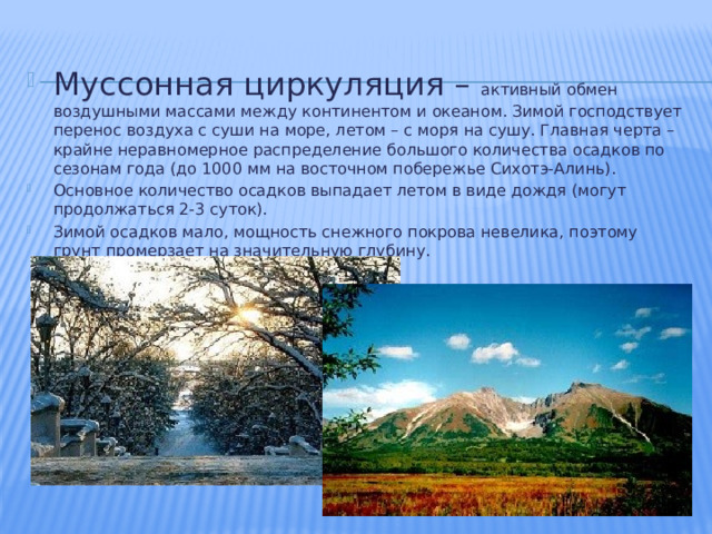 Муссонная циркуляция – активный обмен воздушными массами между континентом и океаном. Зимой господствует перенос воздуха с суши на море, летом – с моря на сушу. Главная черта – крайне неравномерное распределение большого количества осадков по сезонам года (до 1000 мм на восточном побережье Сихотэ-Алинь). Основное количество осадков выпадает летом в виде дождя (могут продолжаться 2-3 суток). Зимой осадков мало, мощность снежного покрова невелика, поэтому грунт промерзает на значительную глубину. 