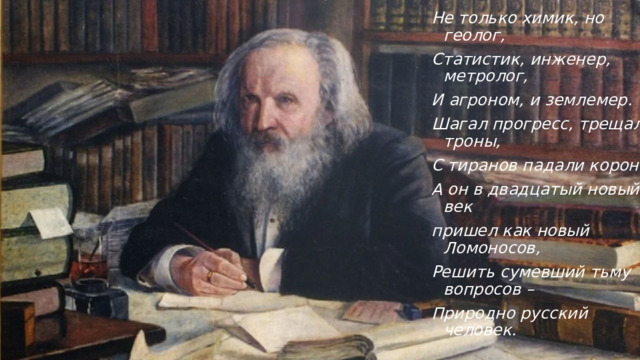 Не только химик, но геолог, Статистик, инженер, метролог, И агроном, и землемер. Шагал прогресс, трещали троны, С тиранов падали короны, А он в двадцатый новый век пришел как новый Ломоносов, Решить сумевший тьму вопросов – Природно русский человек. 