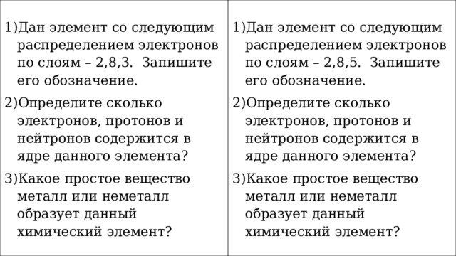 Дан элемент со следующим распределением электронов по слоям – 2,8,3. Запишите его обозначение. Определите сколько электронов, протонов и нейтронов содержится в ядре данного элемента? Какое простое вещество металл или неметалл образует данный химический элемент? Дан элемент со следующим распределением электронов по слоям – 2,8,5. Запишите его обозначение. Определите сколько электронов, протонов и нейтронов содержится в ядре данного элемента? Какое простое вещество металл или неметалл образует данный химический элемент? 