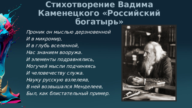 Стихотворение Вадима Каменецкого «Российский богатырь» Проник он мыслью дерзновенной И в микромир, И в глубь вселенной, Нас знанием вооружа. И элементы подравнялись, Могучей мысли подчиняясь И человечеству служа. Науку русскую взлелеяв, В ней возвышался Менделеев, Был, как блистательный пример. 