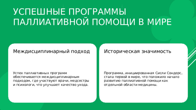 Успешные программы паллиативной помощи в мире Междисциплинарный подход Историческая значимость Успех паллиативных программ обеспечивается междисциплинарным подходом, где участвуют врачи, медсестры и психологи, что улучшает качество ухода. Программа, инициированная Сисли Сондерс, стала первой в мире, что положило начало развитию паллиативной помощи как отдельной области медицины. 