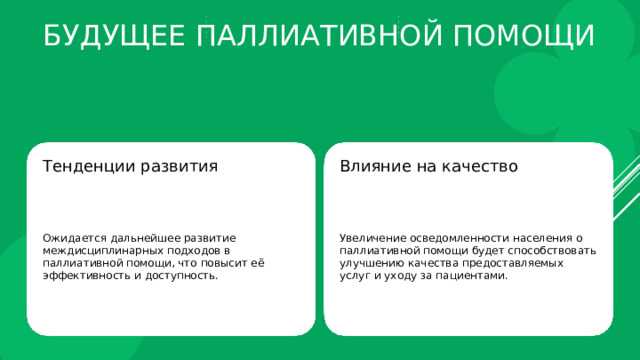Будущее паллиативной помощи Тенденции развития Влияние на качество Ожидается дальнейшее развитие междисциплинарных подходов в паллиативной помощи, что повысит её эффективность и доступность. Увеличение осведомленности населения о паллиативной помощи будет способствовать улучшению качества предоставляемых услуг и уходу за пациентами. 