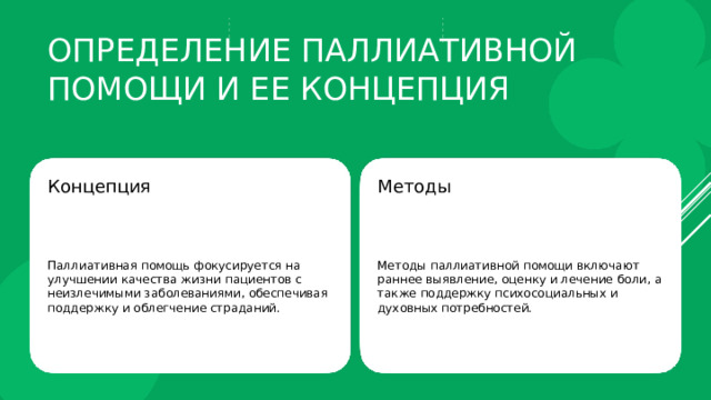 Определение паллиативной помощи и ее концепция Концепция Методы Паллиативная помощь фокусируется на улучшении качества жизни пациентов с неизлечимыми заболеваниями, обеспечивая поддержку и облегчение страданий. Методы паллиативной помощи включают раннее выявление, оценку и лечение боли, а также поддержку психосоциальных и духовных потребностей. 
