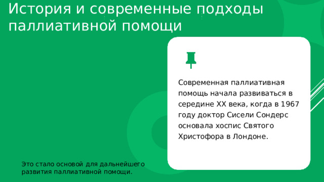 История и современные подходы паллиативной помощи Современная паллиативная помощь начала развиваться в середине XX века, когда в 1967 году доктор Сисели Сондерс основала хоспис Святого Христофора в Лондоне. Это стало основой для дальнейшего развития паллиативной помощи. 