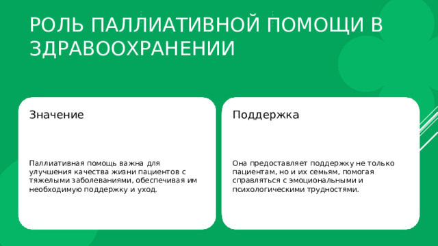 Роль паллиативной помощи в здравоохранении Значение Поддержка Паллиативная помощь важна для улучшения качества жизни пациентов с тяжелыми заболеваниями, обеспечивая им необходимую поддержку и уход. Она предоставляет поддержку не только пациентам, но и их семьям, помогая справляться с эмоциональными и психологическими трудностями. 