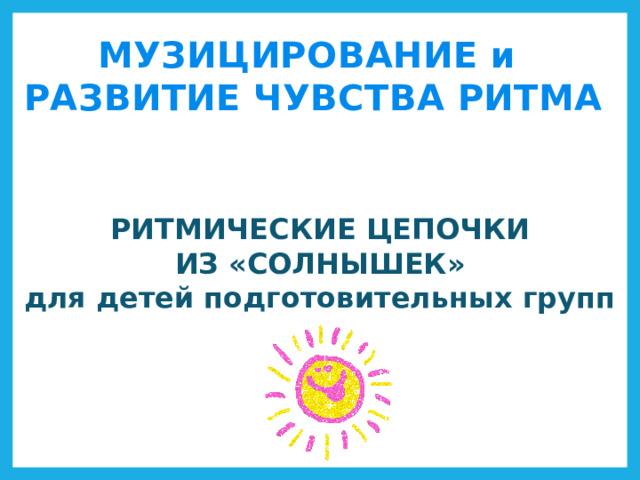 МУЗИЦИРОВАНИЕ и РАЗВИТИЕ ЧУВСТВА РИТМА РИТМИЧЕСКИЕ ЦЕПОЧКИ ИЗ «СОЛНЫШЕК» для детей подготовительных групп 