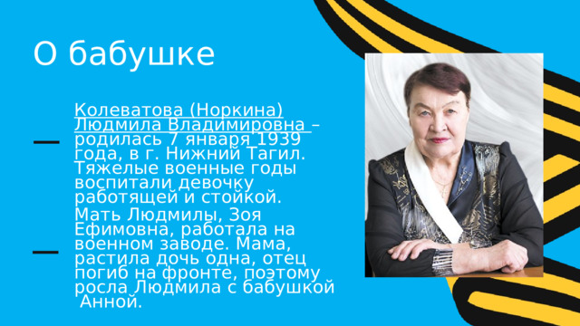 О бабушке Колеватова (Норкина) Людмила Владимировна – родилась 7 января 1939 года, в г. Нижний Тагил. Тяжелые военные годы воспитали девочку работящей и стойкой. Мать Людмилы, Зоя Ефимовна, работала на военном заводе. Мама, растила дочь одна, отец погиб на фронте, поэтому росла Людмила с бабушкой Анной. 