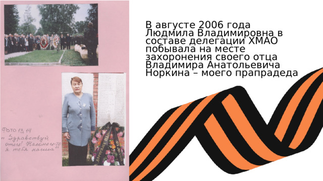 В августе 2006 года Людмила Владимировна в составе делегации ХМАО побывала на месте захоронения своего отца Владимира Анатольевича Норкина – моего прапрадеда 