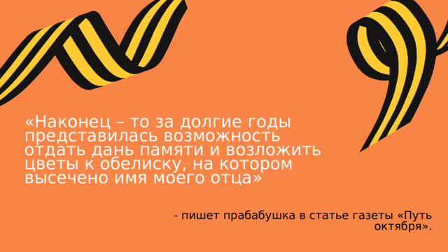«Наконец – то за долгие годы представилась возможность отдать дань памяти и возложить цветы к обелиску, на котором высечено имя моего отца» - пишет прабабушка в статье газеты «Путь октября». 