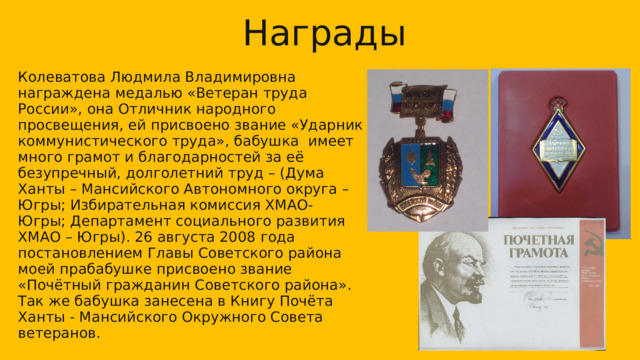 Награды Колеватова Людмила Владимировна награждена медалью «Ветеран труда России», она Отличник народного просвещения, ей присвоено звание «Ударник коммунистического труда», бабушка имеет много грамот и благодарностей за её безупречный, долголетний труд – (Дума Ханты – Мансийского Автономного округа –Югры; Избирательная комиссия ХМАО- Югры; Департамент социального развития ХМАО – Югры). 26 августа 2008 года постановлением Главы Советского района моей прабабушке присвоено звание «Почётный гражданин Советского района». Так же бабушка занесена в Книгу Почёта Ханты - Мансийского Окружного Совета ветеранов. 12 