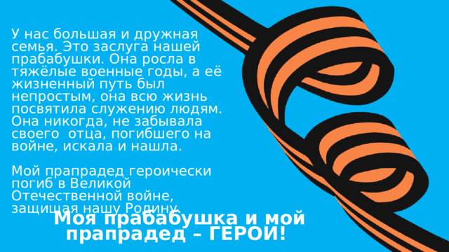 У нас большая и дружная семья. Это заслуга нашей прабабушки. Она росла в тяжёлые военные годы, а её жизненный путь был непростым, она всю жизнь посвятила служению людям. Она никогда, не забывала своего отца, погибшего на войне, искала и нашла. Мой прапрадед героически погиб в Великой Отечественной войне, защищая нашу Родину. Моя прабабушка и мой прапрадед – ГЕРОИ! 12 
