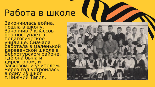 Работа в школе Закончилась война, пошла в школу. Закончив 7 классов она поступает в педагогическое училище. Сначала работала в маленькой деревенской школе в Верхотурском районе, где она была и директором, и завхозом, и учителем. Через год устроилась в одну из школ г.Нижний Тагил. 