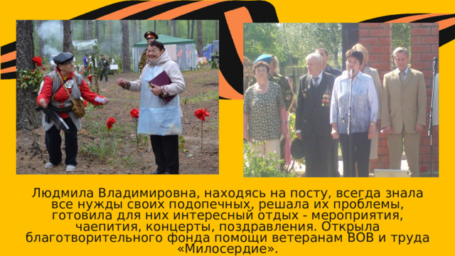 Людмила Владимировна, находясь на посту, всегда знала все нужды своих подопечных, решала их проблемы, готовила для них интересный отдых - мероприятия, чаепития, концерты, поздравления. Открыла благотворительного фонда помощи ветеранам ВОВ и труда «Милосердие». 