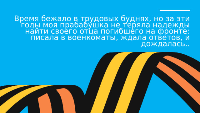 Время бежало в трудовых буднях, но за эти годы моя прабабушка не теряла надежды найти своего отца погибшего на фронте: писала в военкоматы, ждала ответов, и дождалась.. 