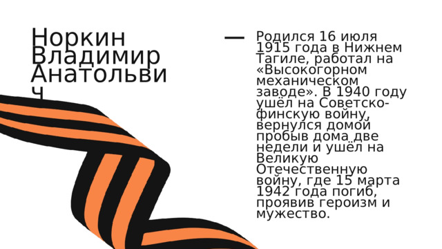 Норкин Владимир Анатольвич Родился 16 июля 1915 года в Нижнем Тагиле, работал на «Высокогорном механическом заводе». В 1940 году ушёл на Советско-финскую войну, вернулся домой пробыв дома две недели и ушёл на Великую Отечественную войну, где 15 марта 1942 года погиб, проявив героизм и мужество. 