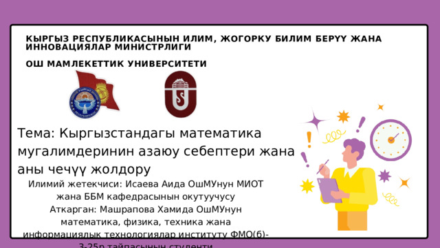 КЫРГЫЗ РЕСПУБЛИКАСЫНЫН ИЛИМ, ЖОГОРКУ БИЛИМ БЕРҮҮ ЖАНА ИННОВАЦИЯЛАР МИНИСТРЛИГИ ОШ МАМЛЕКЕТТИК УНИВЕРСИТЕТИ Тема: Кыргызстандагы математика мугалимдеринин азаюу себептери жана аны чечүү жолдору Илимий жетекчиси: Исаева Аида ОшМУнун МИОТ жана ББМ кафедрасынын окутуучусу Аткарган: Машрапова Хамида ОшМУнун математика, физика, техника жана информациялык технологиялар институту ФМО(б)-3-25р тайпасынын студенти 