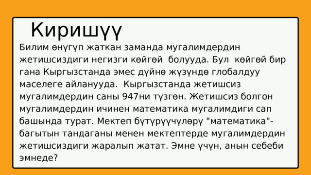 Киришүү Билим өнүгүп жаткан заманда мугалимдердин жетишсиздиги негизги көйгөй болууда. Бул көйгөй бир гана Кыргызстанда эмес дүйнө жүзүндө глобалдуу маселеге айланууда. Кыргызстанда жетишсиз мугалимдердин саны 947ни түзгөн. Жетишсиз болгон мугалимдердин ичинен математика мугалимдиги сап башында турат. Мектеп бүтүрүүчүлөрү 