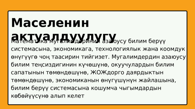 Маселенин актуалдуулугу Математика мугалимдеринин азаюусу билим берүү системасына, экономикага, технологиялык жана коомдук өнүгүүгө чоң таасирин тийгизет. Мугалимдердин азаюусу билим теңсиздигинин күчөшүнө, окуучулардын билим сапатынын төмөндөшүнө, ЖОЖдорго даярдыктын төмөндөшүнө, экономиканын өнүгүшүнүн жайлашына, билим берүү системасына кошумча чыгымдардын көбөйүүсүнө алып келет 