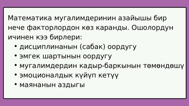 Математика мугалимдеринин азайышы бир нече факторлордон көз каранды. Ошолордун ичинен кээ бирлери: дисциплинанын (сабак) оордугу эмгек шартынын оордугу мугалимдердин кадыр-баркынын төмөндөшү эмоционалдык күйүп кетүү маянанын аздыгы дисциплинанын (сабак) оордугу эмгек шартынын оордугу мугалимдердин кадыр-баркынын төмөндөшү эмоционалдык күйүп кетүү маянанын аздыгы 