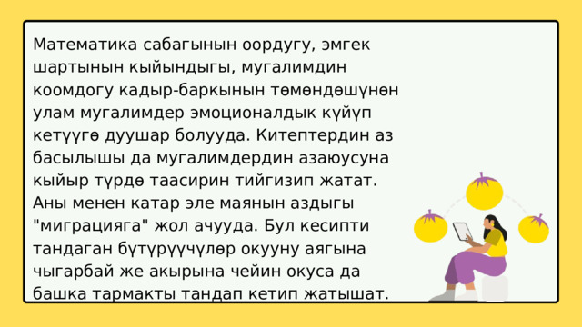 Математика сабагынын оордугу, эмгек шартынын кыйындыгы, мугалимдин коомдогу кадыр-баркынын төмөндөшүнөн улам мугалимдер эмоционалдык күйүп кетүүгө дуушар болууда. Китептердин аз басылышы да мугалимдердин азаюусуна кыйыр түрдө таасирин тийгизип жатат. Аны менен катар эле маянын аздыгы 